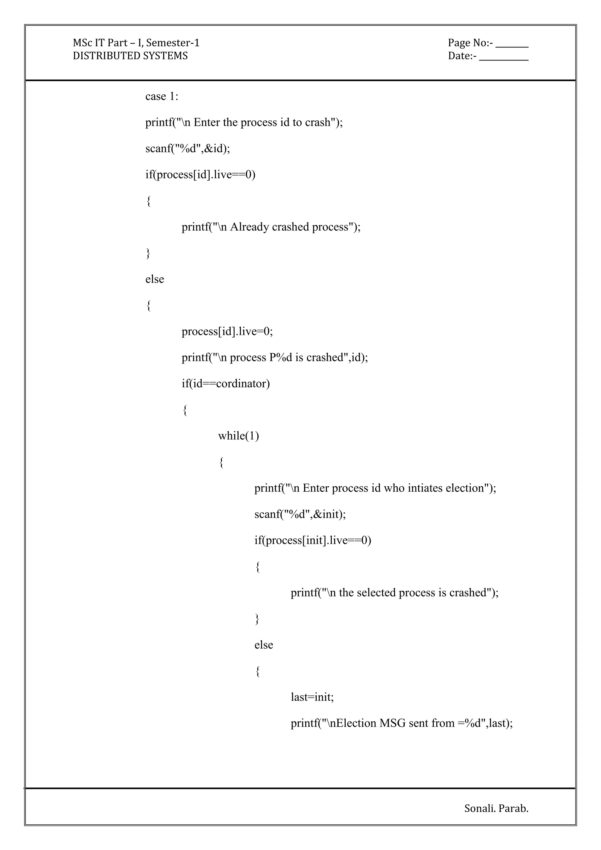 MSc IT Part – I, Semester-1 Page No:- ________ 
DISTRIBUTED SYSTEMS Date:- ____________ 
Sonali. Parab. 
case 1: 
printf("n Enter the process id to crash"); 
scanf("%d",&id); 
if(process[id].live==0) 
{ 
printf("n Already crashed process"); 
} 
else 
{ 
process[id].live=0; 
printf("n process P%d is crashed",id); 
if(id==cordinator) 
{ 
while(1) 
{ 
printf("n Enter process id who intiates election"); 
scanf("%d",&init); 
if(process[init].live==0) 
{ 
printf("n the selected process is crashed"); 
} 
else 
{ 
last=init; 
printf("nElection MSG sent from =%d",last); 
 