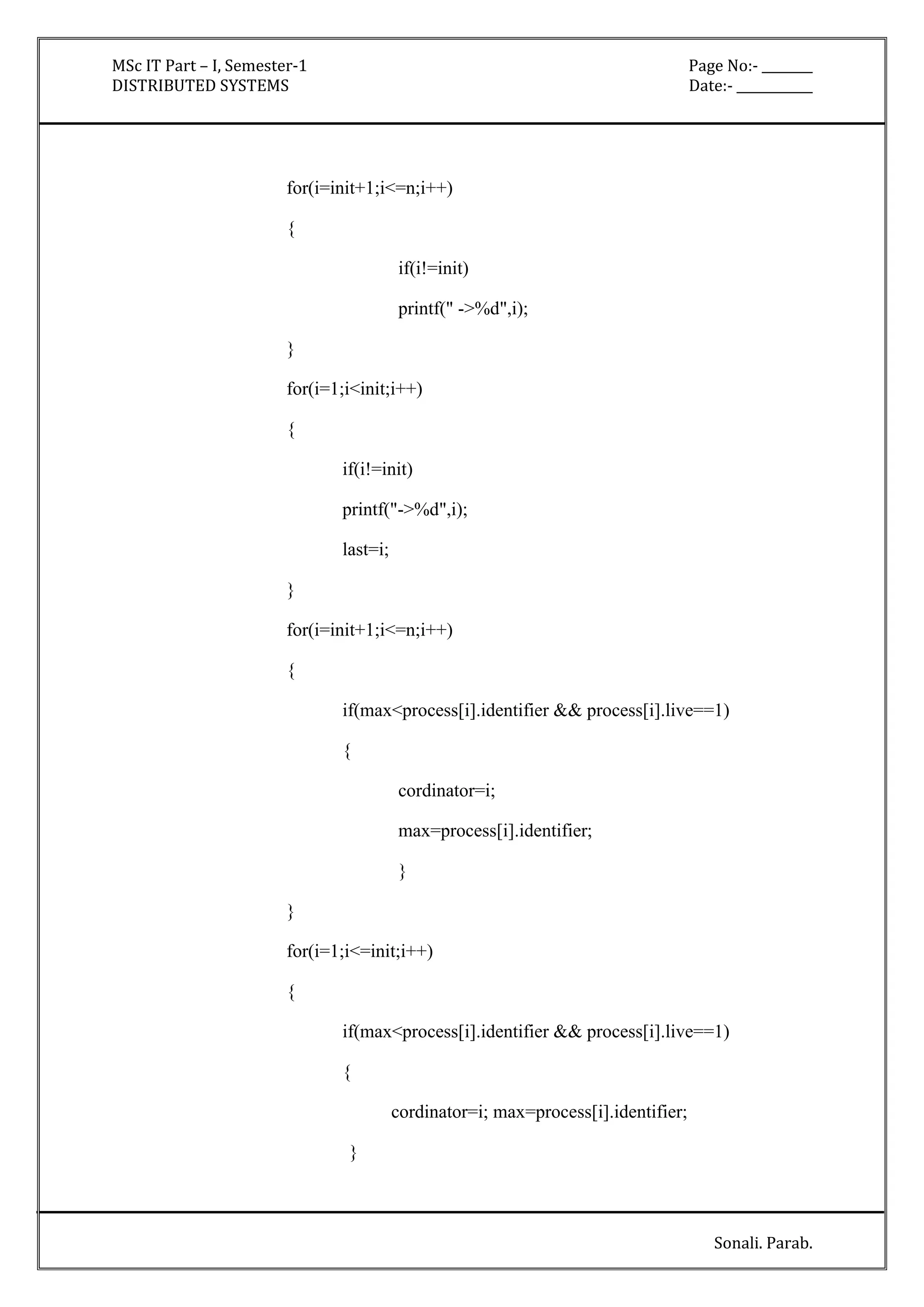 MSc IT Part – I, Semester-1 Page No:- ________ 
DISTRIBUTED SYSTEMS Date:- ____________ 
Sonali. Parab. 
for(i=init+1;i<=n;i++) 
{ 
if(i!=init) 
printf(" ->%d",i); 
} 
for(i=1;i<init;i++) 
{ 
if(i!=init) 
printf("->%d",i); 
last=i; 
} 
for(i=init+1;i<=n;i++) 
{ 
if(max<process[i].identifier && process[i].live==1) 
{ 
cordinator=i; 
max=process[i].identifier; 
} 
} 
for(i=1;i<=init;i++) 
{ 
if(max<process[i].identifier && process[i].live==1) 
{ 
cordinator=i; max=process[i].identifier; 
} 
 