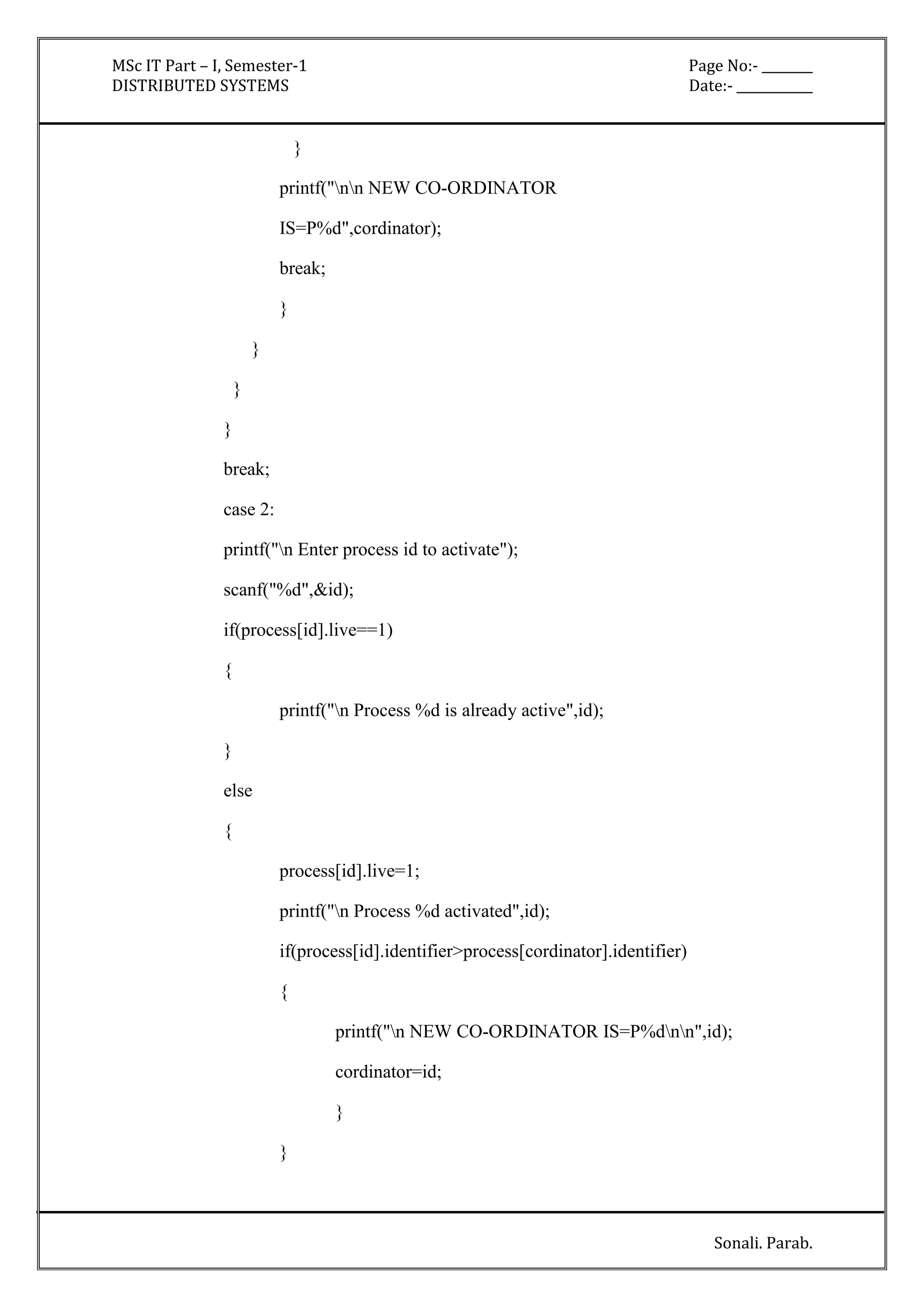 MSc IT Part – I, Semester-1 Page No:- ________ 
DISTRIBUTED SYSTEMS Date:- ____________ 
Sonali. Parab. 
} 
printf("nn NEW CO-ORDINATOR 
IS=P%d",cordinator); 
break; 
} 
} 
} 
} 
break; 
case 2: 
printf("n Enter process id to activate"); 
scanf("%d",&id); 
if(process[id].live==1) 
{ 
printf("n Process %d is already active",id); 
} 
else 
{ 
process[id].live=1; 
printf("n Process %d activated",id); 
if(process[id].identifier>process[cordinator].identifier) 
{ 
printf("n NEW CO-ORDINATOR IS=P%dnn",id); 
cordinator=id; 
} 
} 
 