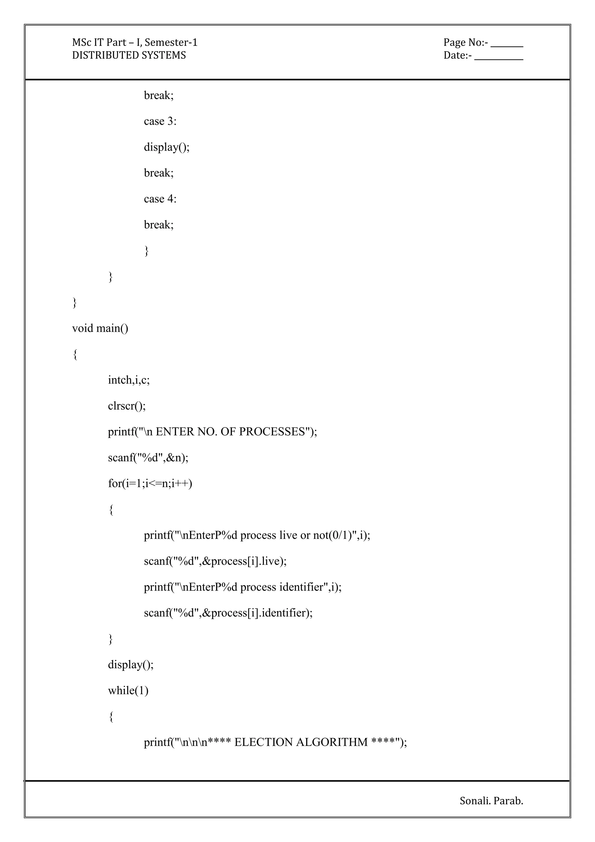 MSc IT Part – I, Semester-1 Page No:- ________ 
DISTRIBUTED SYSTEMS Date:- ____________ 
Sonali. Parab. 
break; 
case 3: 
display(); 
break; 
case 4: 
break; 
} 
} 
} 
void main() 
{ 
intch,i,c; 
clrscr(); 
printf("n ENTER NO. OF PROCESSES"); 
scanf("%d",&n); 
for(i=1;i<=n;i++) 
{ 
printf("nEnterP%d process live or not(0/1)",i); 
scanf("%d",&process[i].live); 
printf("nEnterP%d process identifier",i); 
scanf("%d",&process[i].identifier); 
} 
display(); 
while(1) 
{ 
printf("nnn**** ELECTION ALGORITHM ****"); 
 