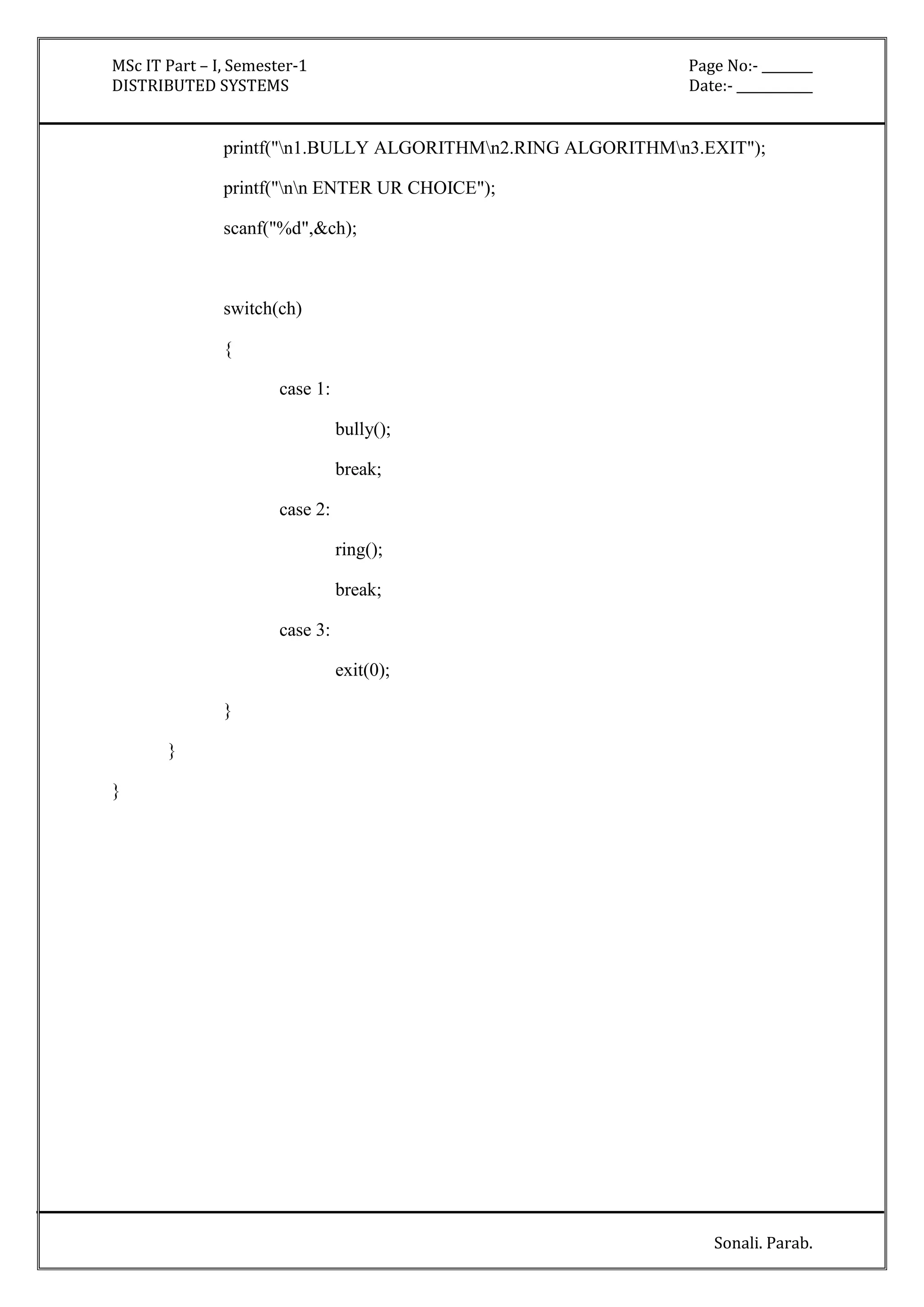 MSc IT Part – I, Semester-1 Page No:- ________ 
DISTRIBUTED SYSTEMS Date:- ____________ 
printf("n1.BULLY ALGORITHMn2.RING ALGORITHMn3.EXIT"); 
Sonali. Parab. 
printf("nn ENTER UR CHOICE"); 
scanf("%d",&ch); 
switch(ch) 
{ 
case 1: 
bully(); 
break; 
case 2: 
ring(); 
break; 
case 3: 
exit(0); 
} 
} 
} 
 