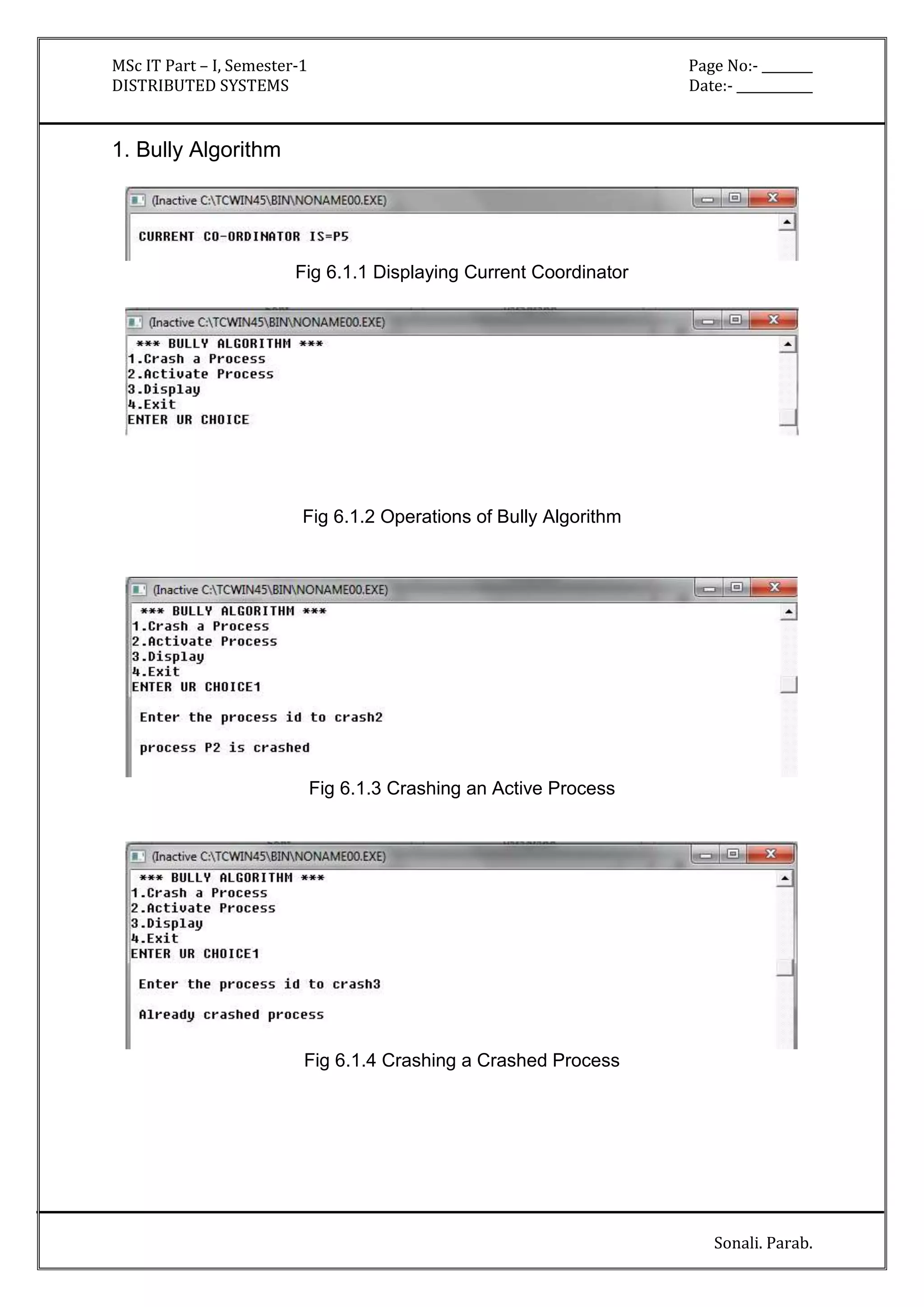 MSc IT Part – I, Semester-1 Page No:- ________ 
DISTRIBUTED SYSTEMS Date:- ____________ 
Sonali. Parab. 
1. Bully Algorithm 
Fig 6.1.1 Displaying Current Coordinator 
Fig 6.1.2 Operations of Bully Algorithm 
Fig 6.1.3 Crashing an Active Process 
Fig 6.1.4 Crashing a Crashed Process 
 