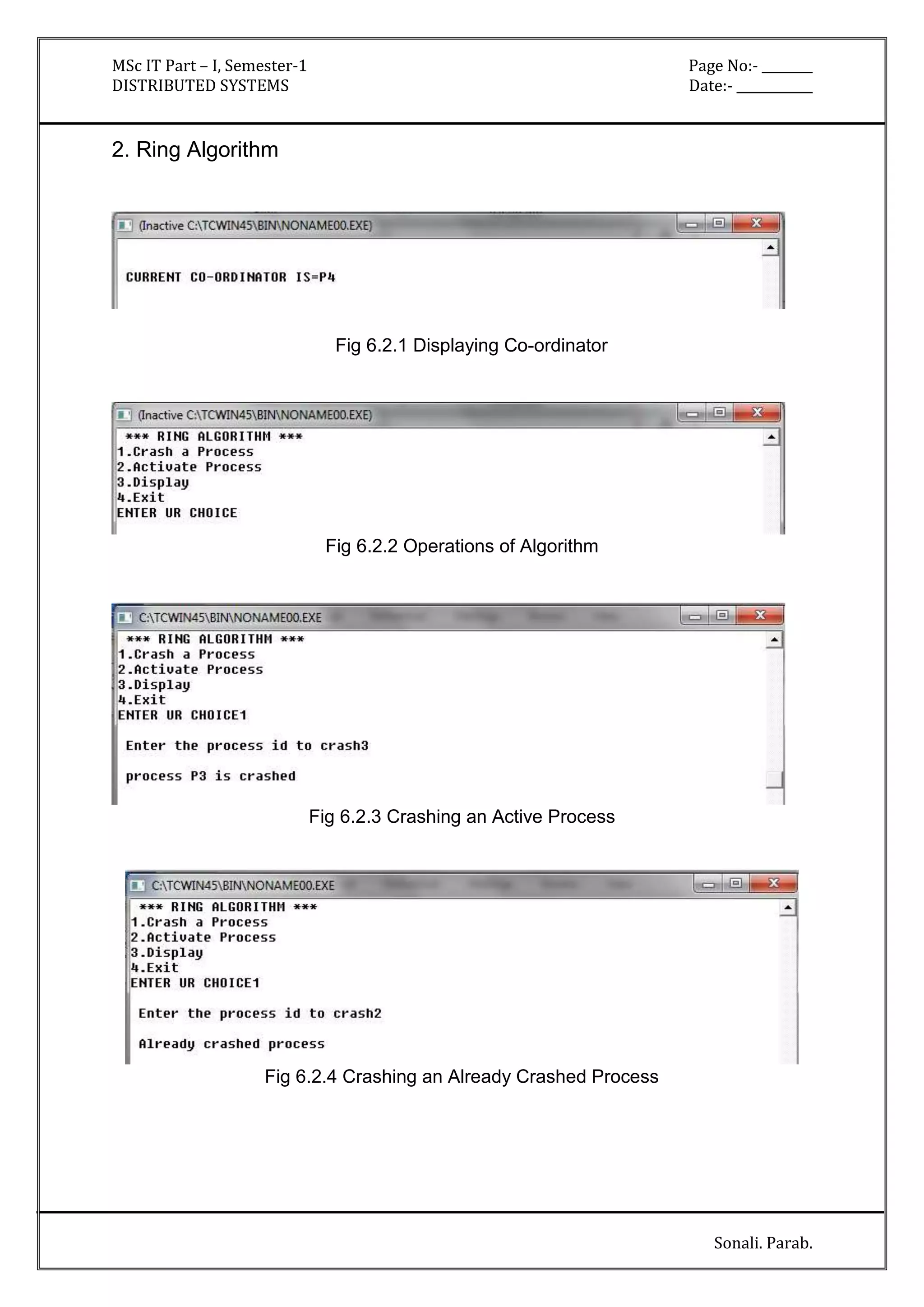 MSc IT Part – I, Semester-1 Page No:- ________ 
DISTRIBUTED SYSTEMS Date:- ____________ 
Sonali. Parab. 
2. Ring Algorithm 
Fig 6.2.1 Displaying Co-ordinator 
Fig 6.2.2 Operations of Algorithm 
Fig 6.2.3 Crashing an Active Process 
Fig 6.2.4 Crashing an Already Crashed Process 
 