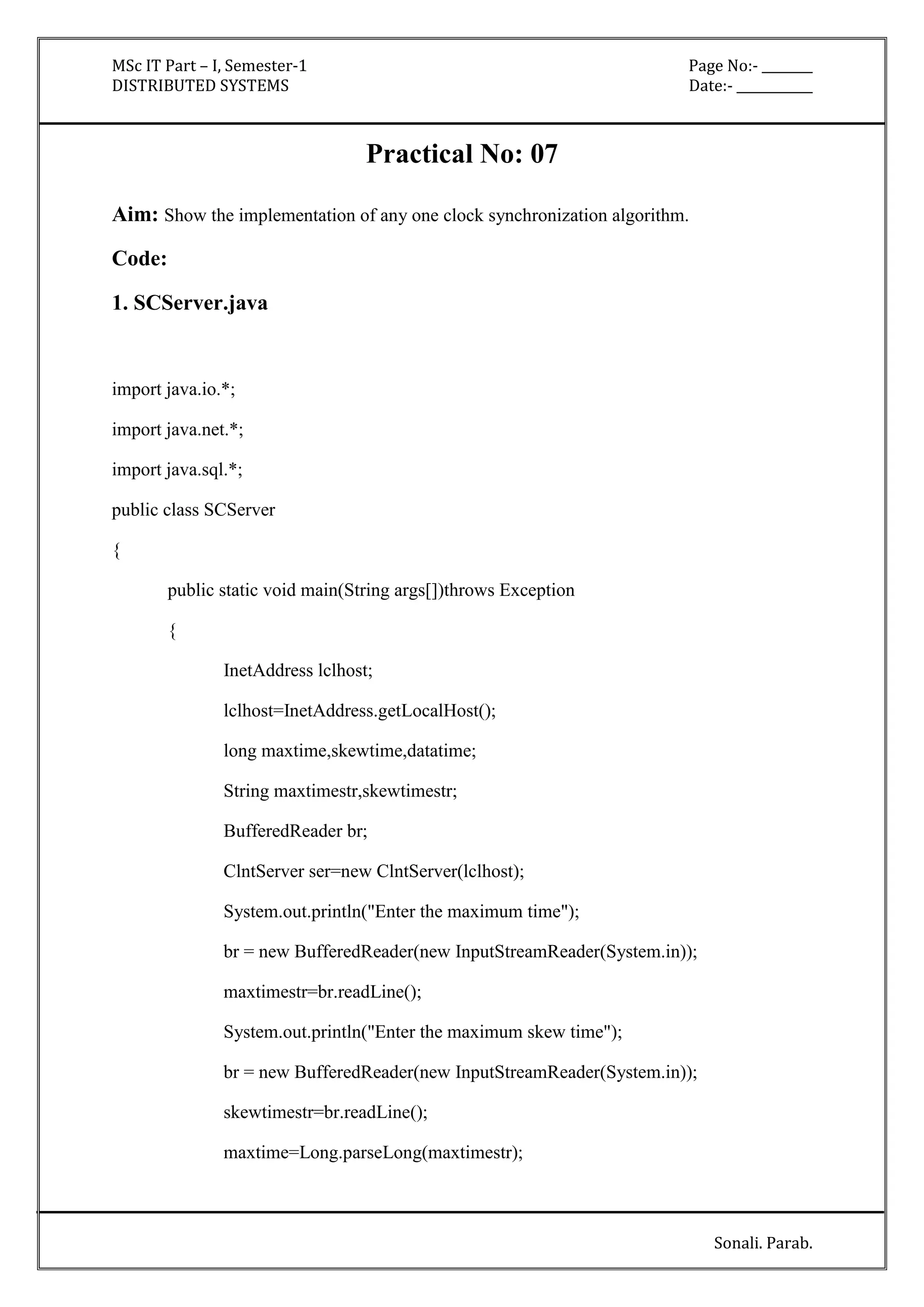 MSc IT Part – I, Semester-1 Page No:- ________ 
DISTRIBUTED SYSTEMS Date:- ____________ 
Sonali. Parab. 
Practical No: 07 
Aim: Show the implementation of any one clock synchronization algorithm. 
Code: 
1. SCServer.java 
import java.io.*; 
import java.net.*; 
import java.sql.*; 
public class SCServer 
{ 
public static void main(String args[])throws Exception 
{ 
InetAddress lclhost; 
lclhost=InetAddress.getLocalHost(); 
long maxtime,skewtime,datatime; 
String maxtimestr,skewtimestr; 
BufferedReader br; 
ClntServer ser=new ClntServer(lclhost); 
System.out.println("Enter the maximum time"); 
br = new BufferedReader(new InputStreamReader(System.in)); 
maxtimestr=br.readLine(); 
System.out.println("Enter the maximum skew time"); 
br = new BufferedReader(new InputStreamReader(System.in)); 
skewtimestr=br.readLine(); 
maxtime=Long.parseLong(maxtimestr); 
 