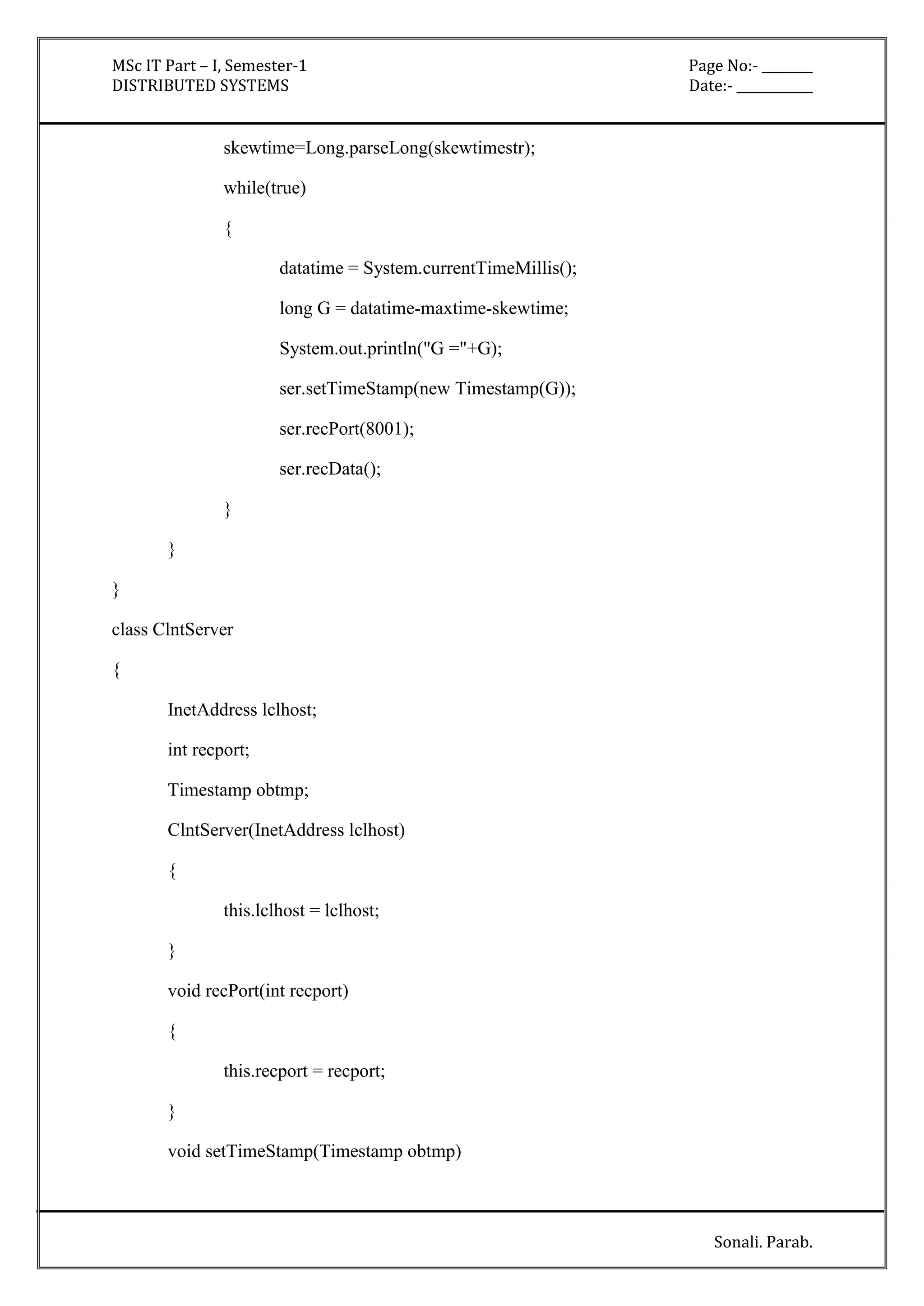 MSc IT Part – I, Semester-1 Page No:- ________ 
DISTRIBUTED SYSTEMS Date:- ____________ 
Sonali. Parab. 
skewtime=Long.parseLong(skewtimestr); 
while(true) 
{ 
datatime = System.currentTimeMillis(); 
long G = datatime-maxtime-skewtime; 
System.out.println("G ="+G); 
ser.setTimeStamp(new Timestamp(G)); 
ser.recPort(8001); 
ser.recData(); 
} 
} 
} 
class ClntServer 
{ 
InetAddress lclhost; 
int recport; 
Timestamp obtmp; 
ClntServer(InetAddress lclhost) 
{ 
this.lclhost = lclhost; 
} 
void recPort(int recport) 
{ 
this.recport = recport; 
} 
void setTimeStamp(Timestamp obtmp) 
 