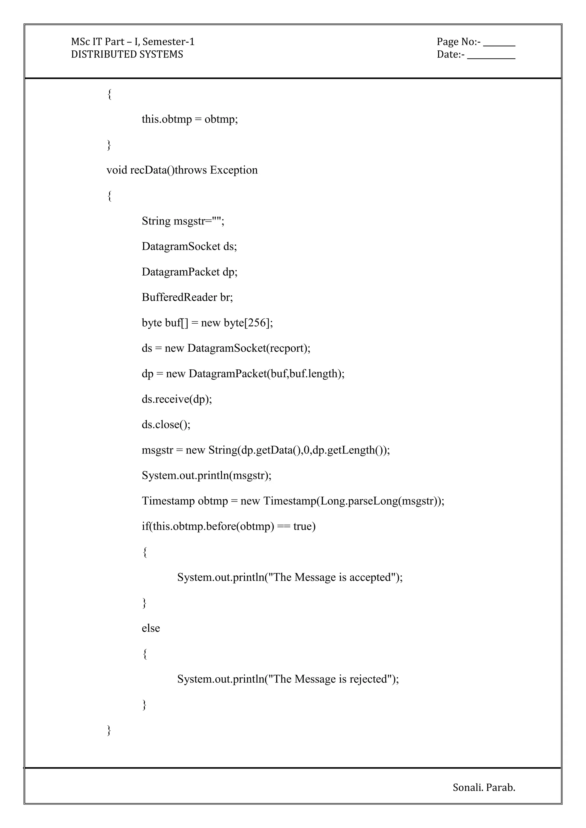 MSc IT Part – I, Semester-1 Page No:- ________ 
DISTRIBUTED SYSTEMS Date:- ____________ 
Sonali. Parab. 
{ 
this.obtmp = obtmp; 
} 
void recData()throws Exception 
{ 
String msgstr=""; 
DatagramSocket ds; 
DatagramPacket dp; 
BufferedReader br; 
byte buf[] = new byte[256]; 
ds = new DatagramSocket(recport); 
dp = new DatagramPacket(buf,buf.length); 
ds.receive(dp); 
ds.close(); 
msgstr = new String(dp.getData(),0,dp.getLength()); 
System.out.println(msgstr); 
Timestamp obtmp = new Timestamp(Long.parseLong(msgstr)); 
if(this.obtmp.before(obtmp) == true) 
{ 
System.out.println("The Message is accepted"); 
} 
else 
{ 
System.out.println("The Message is rejected"); 
} 
} 
 