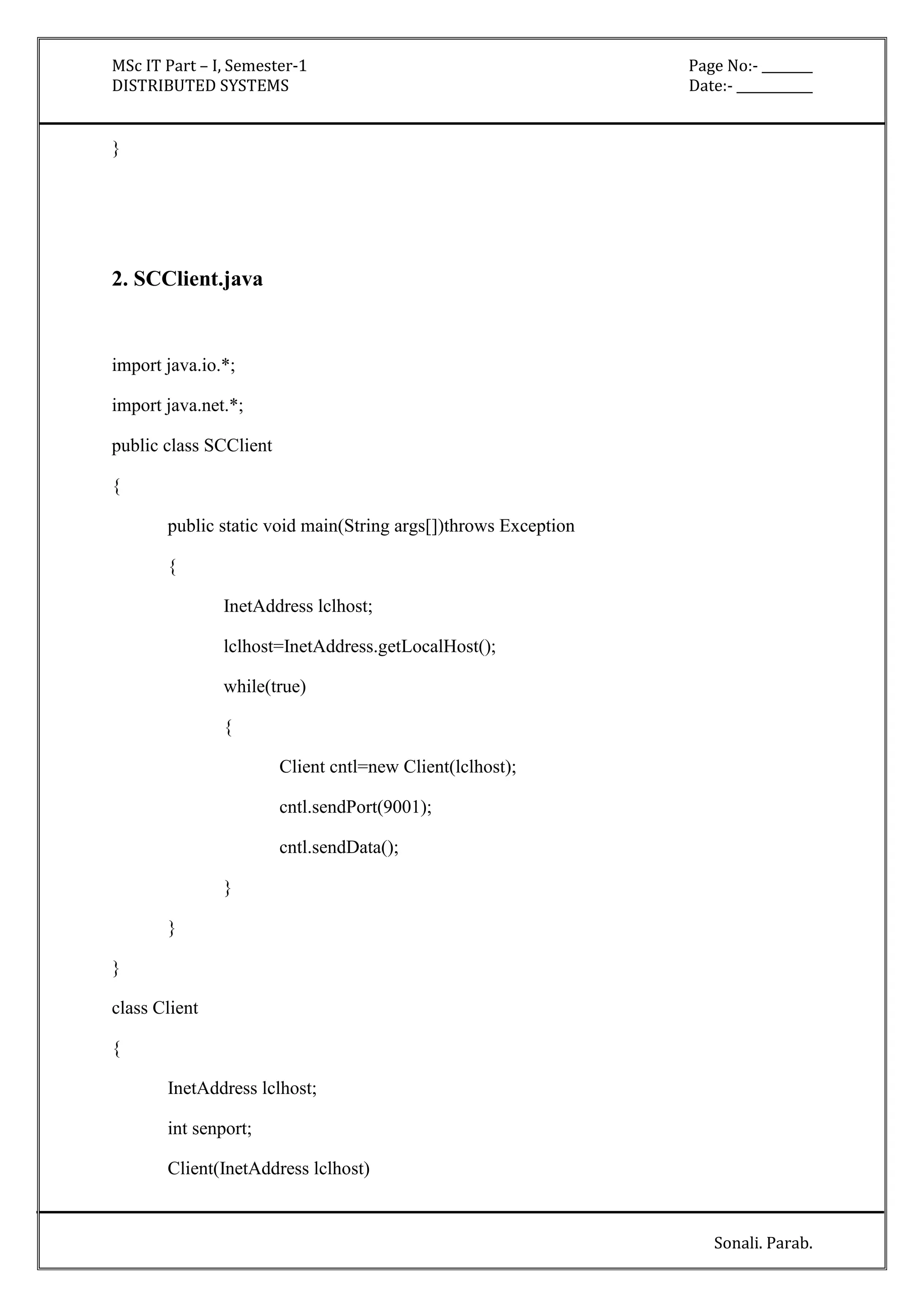 MSc IT Part – I, Semester-1 Page No:- ________ 
DISTRIBUTED SYSTEMS Date:- ____________ 
Sonali. Parab. 
} 
2. SCClient.java 
import java.io.*; 
import java.net.*; 
public class SCClient 
{ 
public static void main(String args[])throws Exception 
{ 
InetAddress lclhost; 
lclhost=InetAddress.getLocalHost(); 
while(true) 
{ 
Client cntl=new Client(lclhost); 
cntl.sendPort(9001); 
cntl.sendData(); 
} 
} 
} 
class Client 
{ 
InetAddress lclhost; 
int senport; 
Client(InetAddress lclhost) 
 