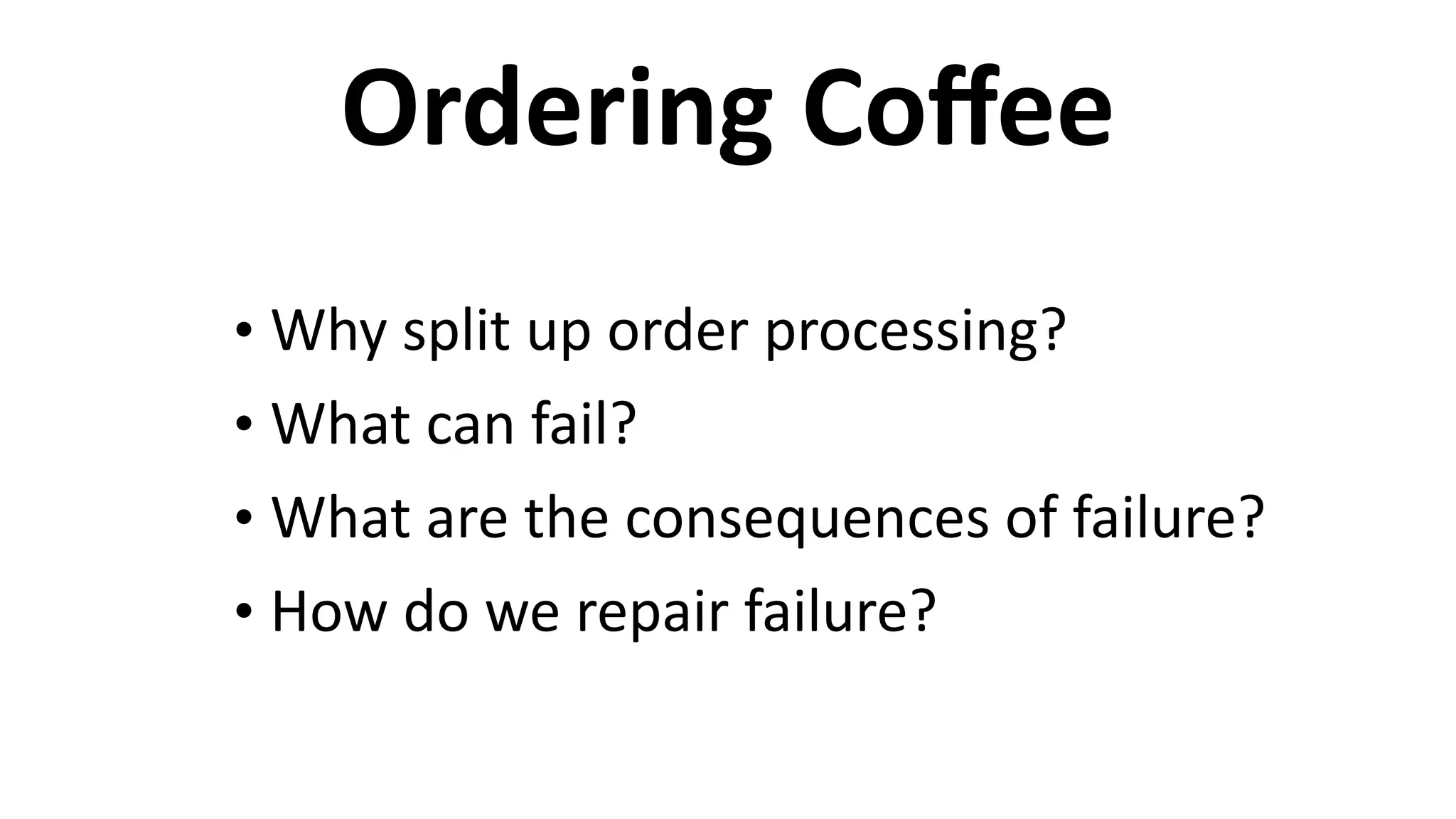 Ordering	
  Coﬀee
• Why	
  split	
  up	
  order	
  processing?	
  
• What	
  can	
  fail?	
  
• What	
  are	
  the	
  consequences	
  of	
  failure?	
  
• How	
  do	
  we	
  repair	
  failure?
 