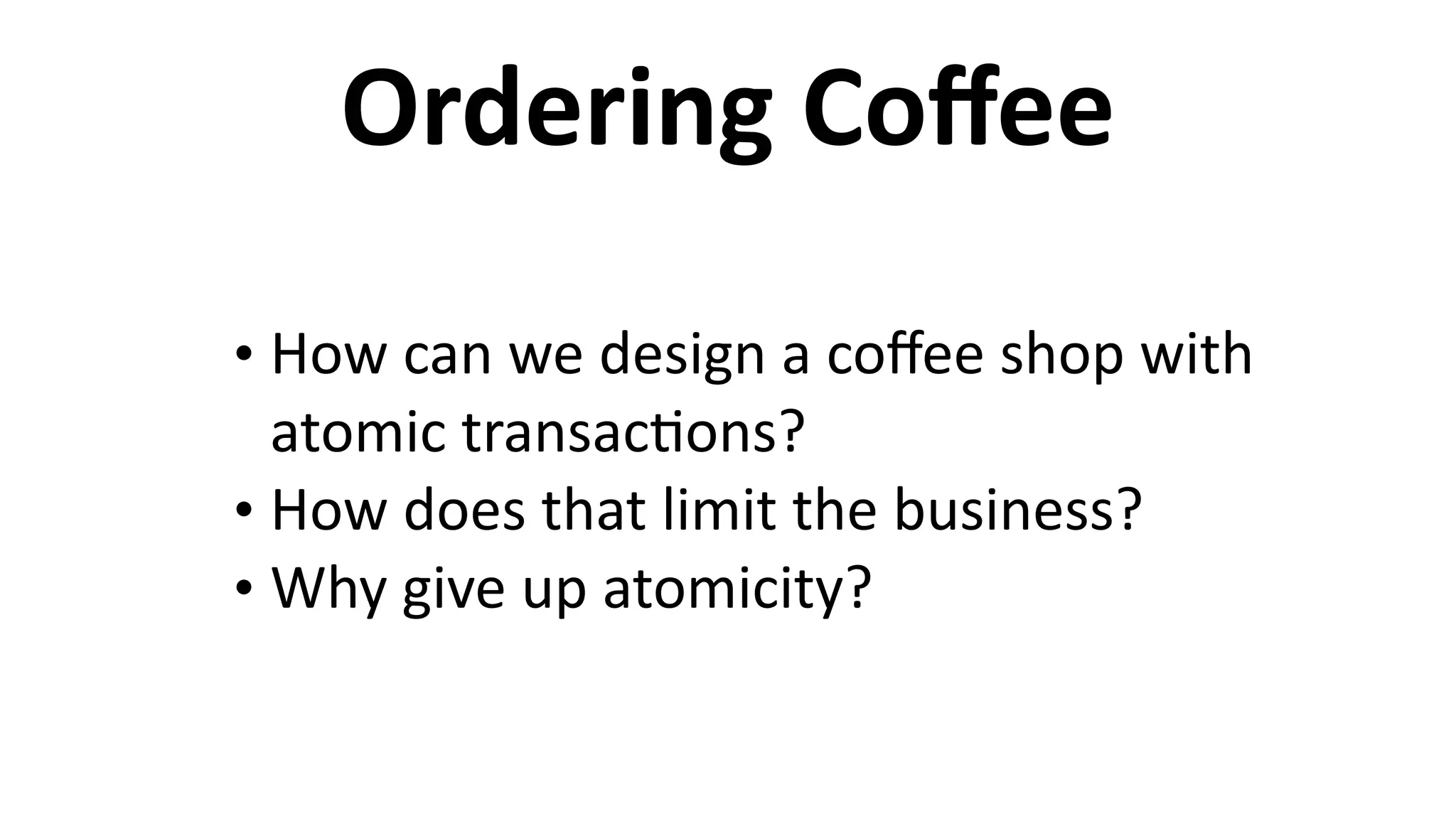 Ordering	
  Coﬀee
• How	
  can	
  we	
  design	
  a	
  coﬀee	
  shop	
  with	
  
atomic	
  transac6ons?	
  
• How	
  does	
  that	
  limit	
  the	
  business?	
  
• Why	
  give	
  up	
  atomicity?
 