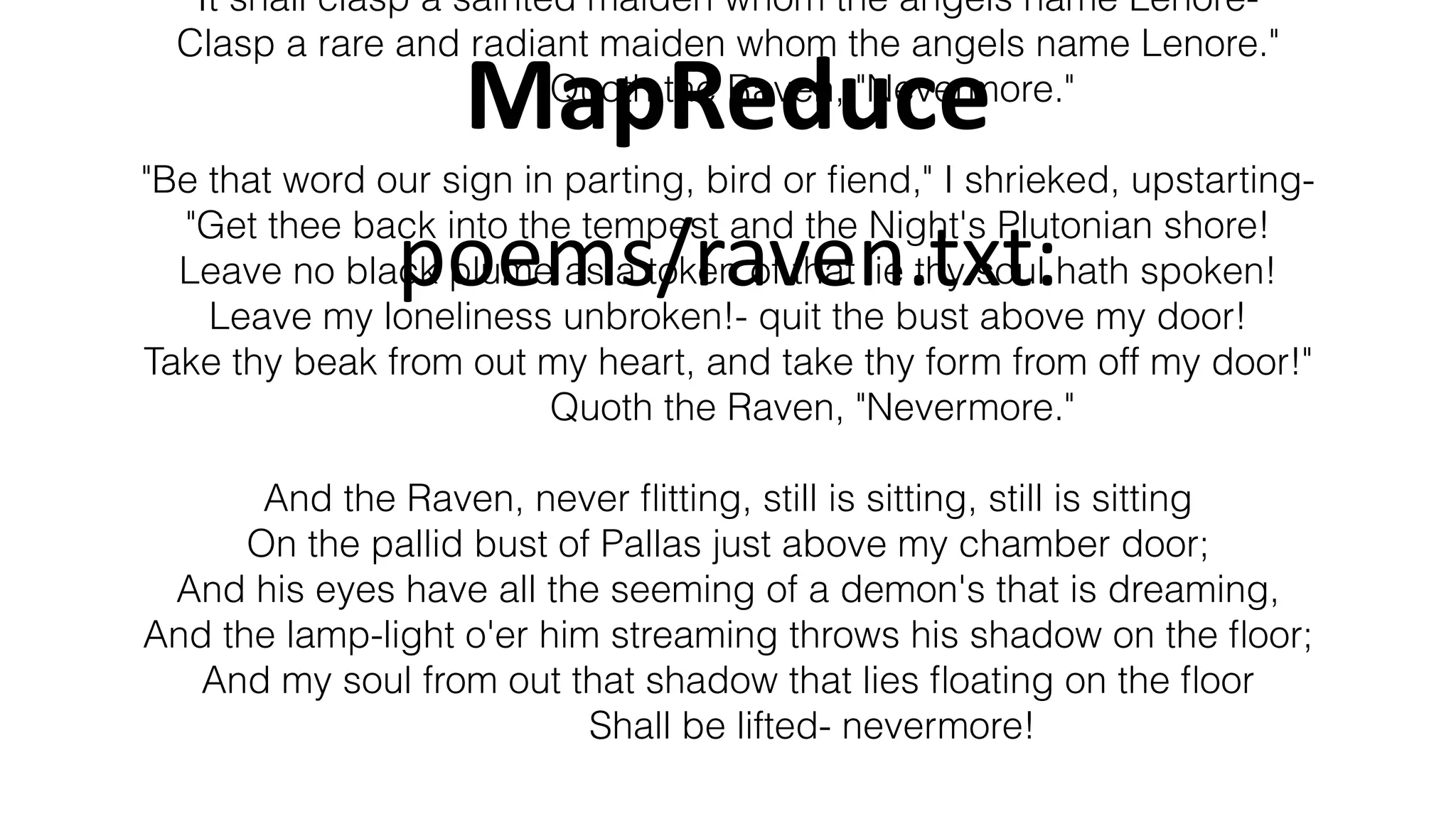 MapReduce
It shall clasp a sainted maiden whom the angels name Lenore-
Clasp a rare and radiant maiden whom the angels name Lenore."
Quoth the Raven, "Nevermore."
"Be that word our sign in parting, bird or ﬁend," I shrieked, upstarting-
"Get thee back into the tempest and the Night's Plutonian shore!
Leave no black plume as a token of that lie thy soul hath spoken!
Leave my loneliness unbroken!- quit the bust above my door!
Take thy beak from out my heart, and take thy form from off my door!"
Quoth the Raven, "Nevermore."
And the Raven, never ﬂitting, still is sitting, still is sitting
On the pallid bust of Pallas just above my chamber door;
And his eyes have all the seeming of a demon's that is dreaming,
And the lamp-light o'er him streaming throws his shadow on the ﬂoor;
And my soul from out that shadow that lies ﬂoating on the ﬂoor
Shall be lifted- nevermore!
poems/raven.txt:
 