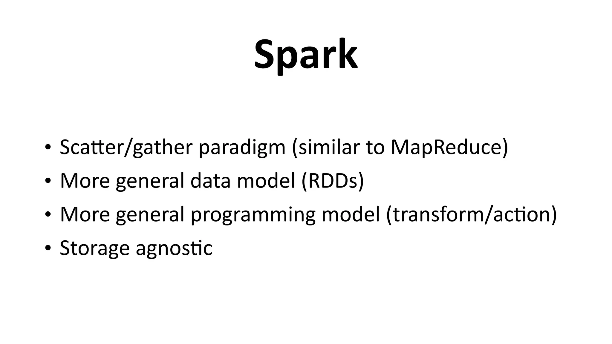 Spark
• ScaEer/gather	
  paradigm	
  (similar	
  to	
  MapReduce)	
  
• More	
  general	
  data	
  model	
  (RDDs)	
  
• More	
  general	
  programming	
  model	
  (transform/ac6on)	
  
• Storage	
  agnos6c
 