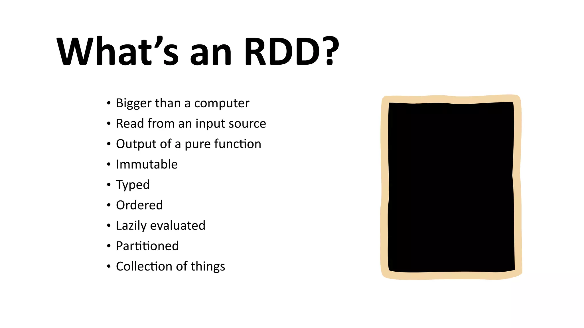 What’s	
  an	
  RDD?
• Bigger	
  than	
  a	
  computer	
  
• Read	
  from	
  an	
  input	
  source	
  
• Output	
  of	
  a	
  pure	
  func6on	
  
• Immutable	
  
• Typed	
  
• Ordered	
  
• Lazily	
  evaluated	
  
• Par66oned	
  
• Collec6on	
  of	
  things
 