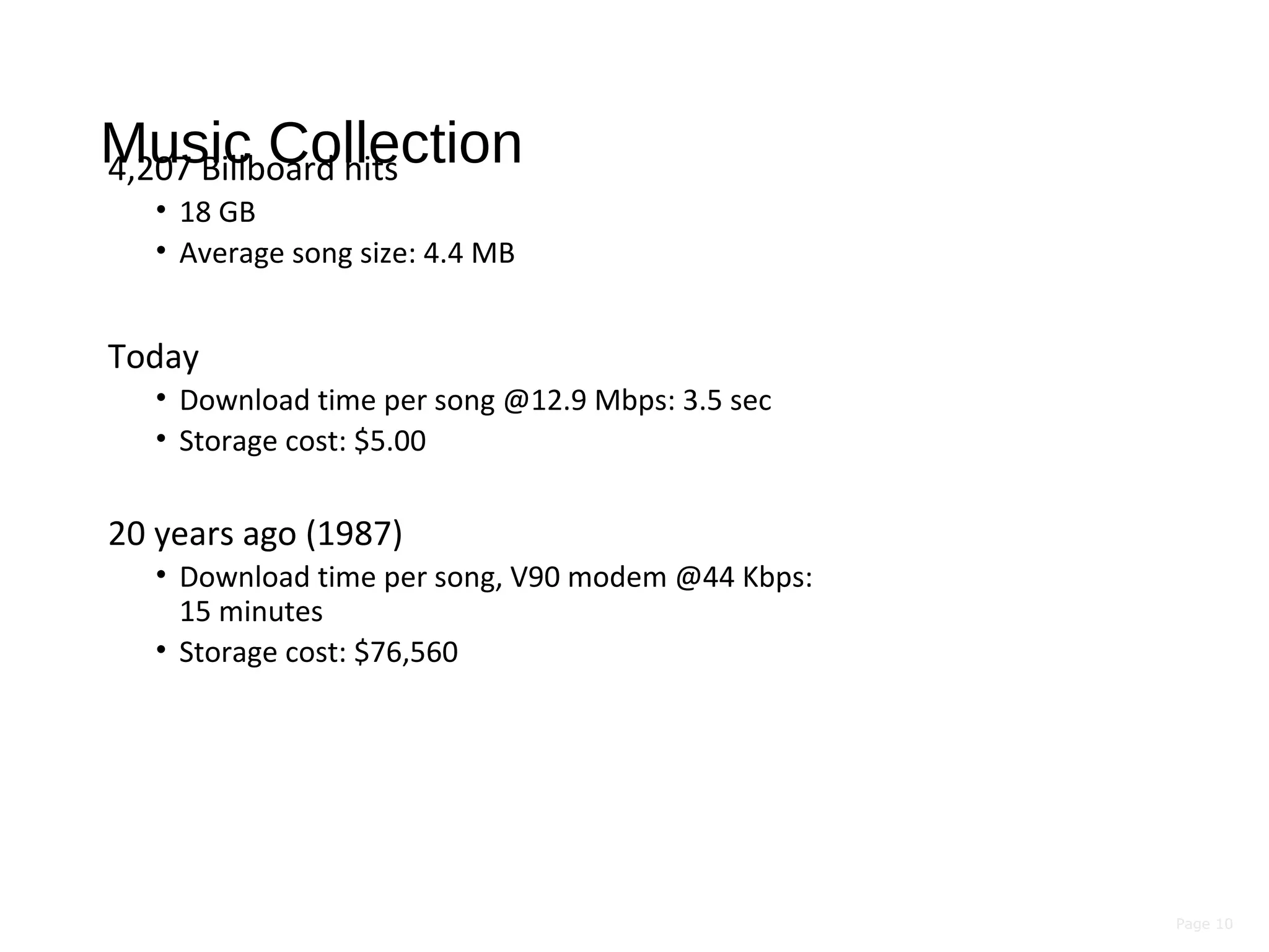 Page 10
Music Collection4,207 Billboard hits
• 18 GB
• Average song size: 4.4 MB
Today
• Download time per song @12.9 Mbps: 3.5 sec
• Storage cost: $5.00
20 years ago (1987)
• Download time per song, V90 modem @44 Kbps:
15 minutes
• Storage cost: $76,560
 
