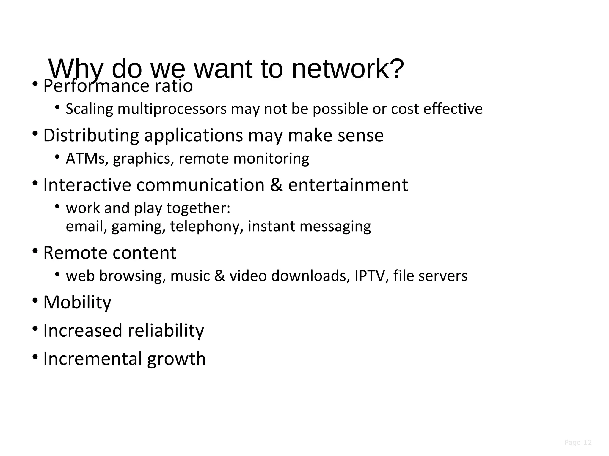 Page 12
Why do we want to network?• Performance ratio
• Scaling multiprocessors may not be possible or cost effective
• Distributing applications may make sense
• ATMs, graphics, remote monitoring
• Interactive communication & entertainment
• work and play together:
email, gaming, telephony, instant messaging
• Remote content
• web browsing, music & video downloads, IPTV, file servers
• Mobility
• Increased reliability
• Incremental growth
 