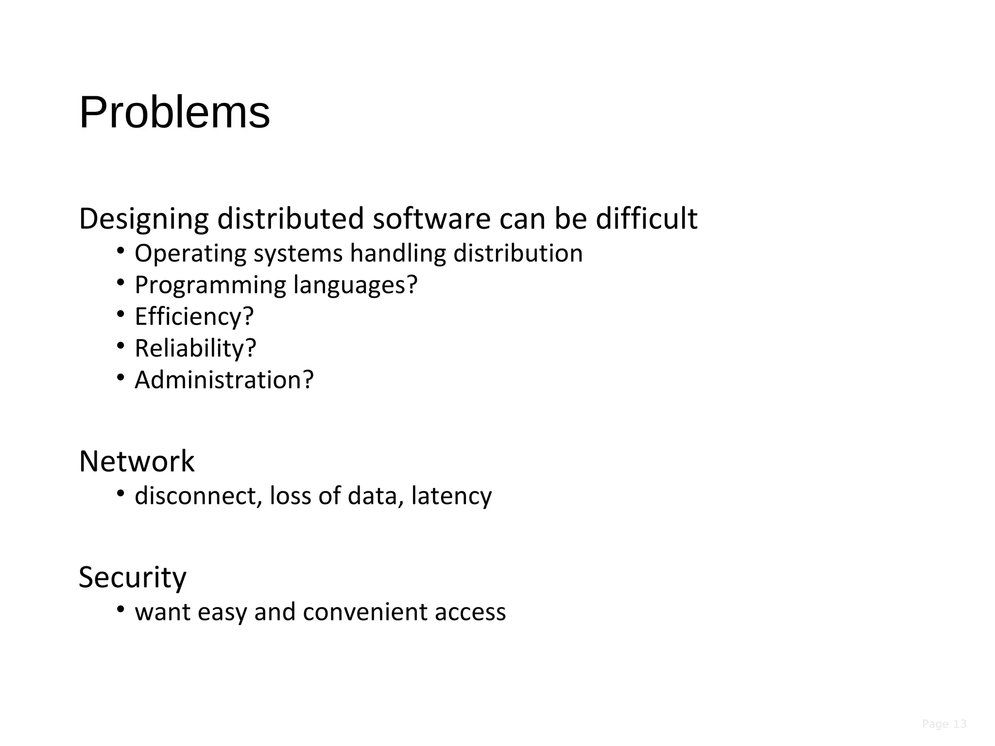 Page 13
Problems
Designing distributed software can be difficult
• Operating systems handling distribution
• Programming languages?
• Efficiency?
• Reliability?
• Administration?
Network
• disconnect, loss of data, latency
Security
• want easy and convenient access
 