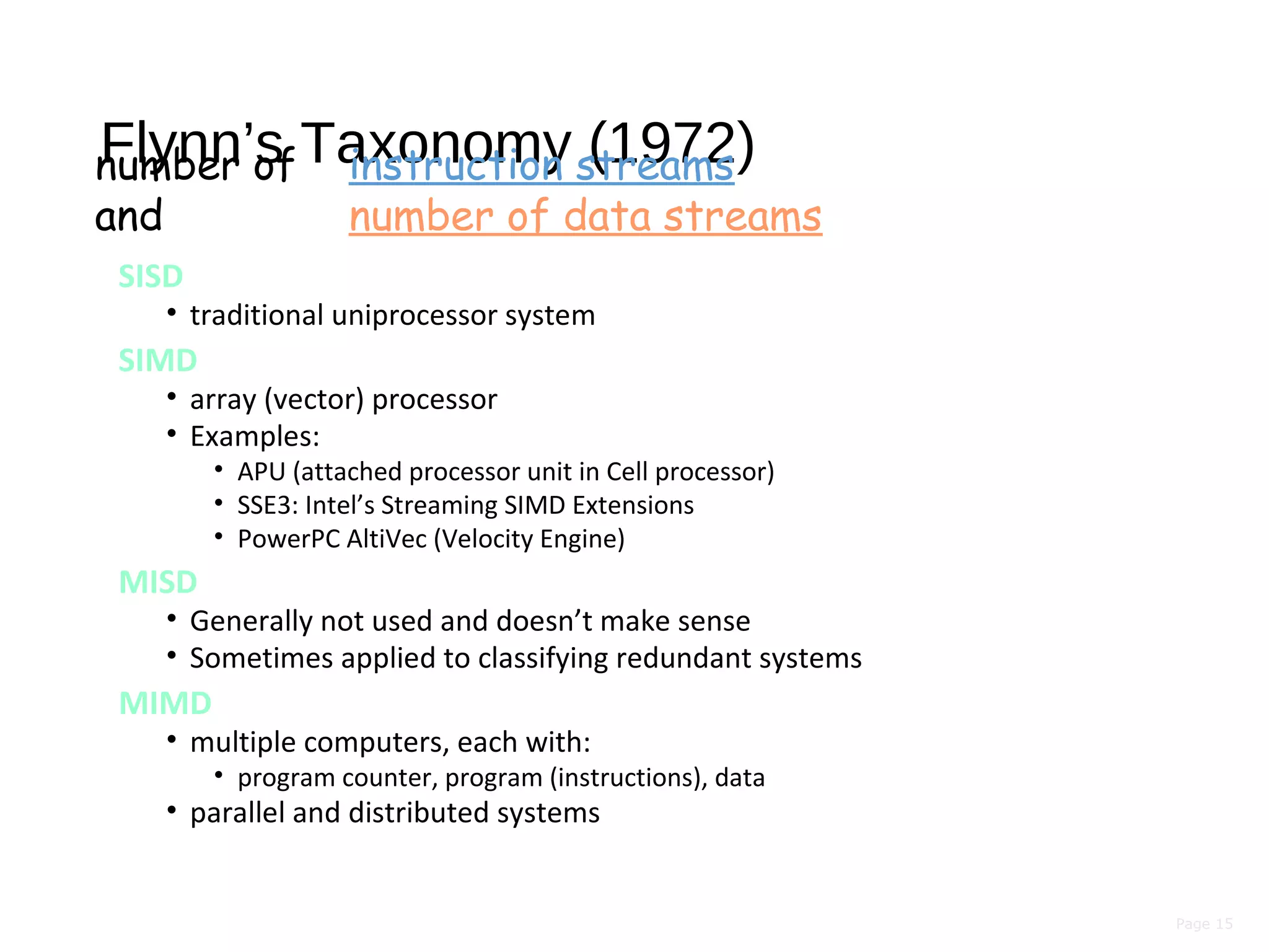 Page 15
Flynn’s Taxonomy (1972)
SISD
• traditional uniprocessor system
SIMD
• array (vector) processor
• Examples:
• APU (attached processor unit in Cell processor)
• SSE3: Intel’s Streaming SIMD Extensions
• PowerPC AltiVec (Velocity Engine)
MISD
• Generally not used and doesn’t make sense
• Sometimes applied to classifying redundant systems
MIMD
• multiple computers, each with:
• program counter, program (instructions), data
• parallel and distributed systems
number of instruction streams
and number of data streams
 