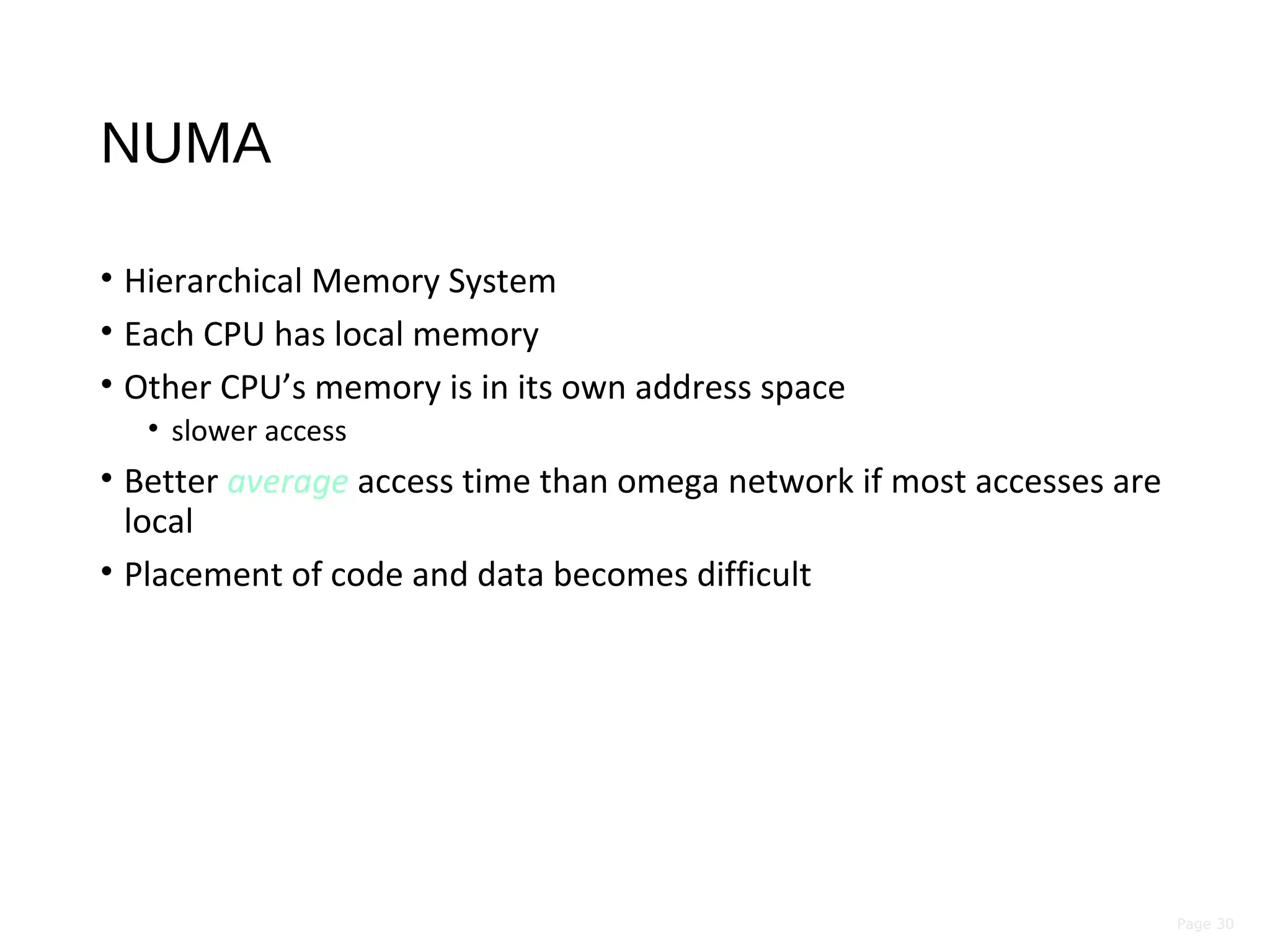 Page 30
NUMA
• Hierarchical Memory System
• Each CPU has local memory
• Other CPU’s memory is in its own address space
• slower access
• Better average access time than omega network if most accesses are
local
• Placement of code and data becomes difficult
 