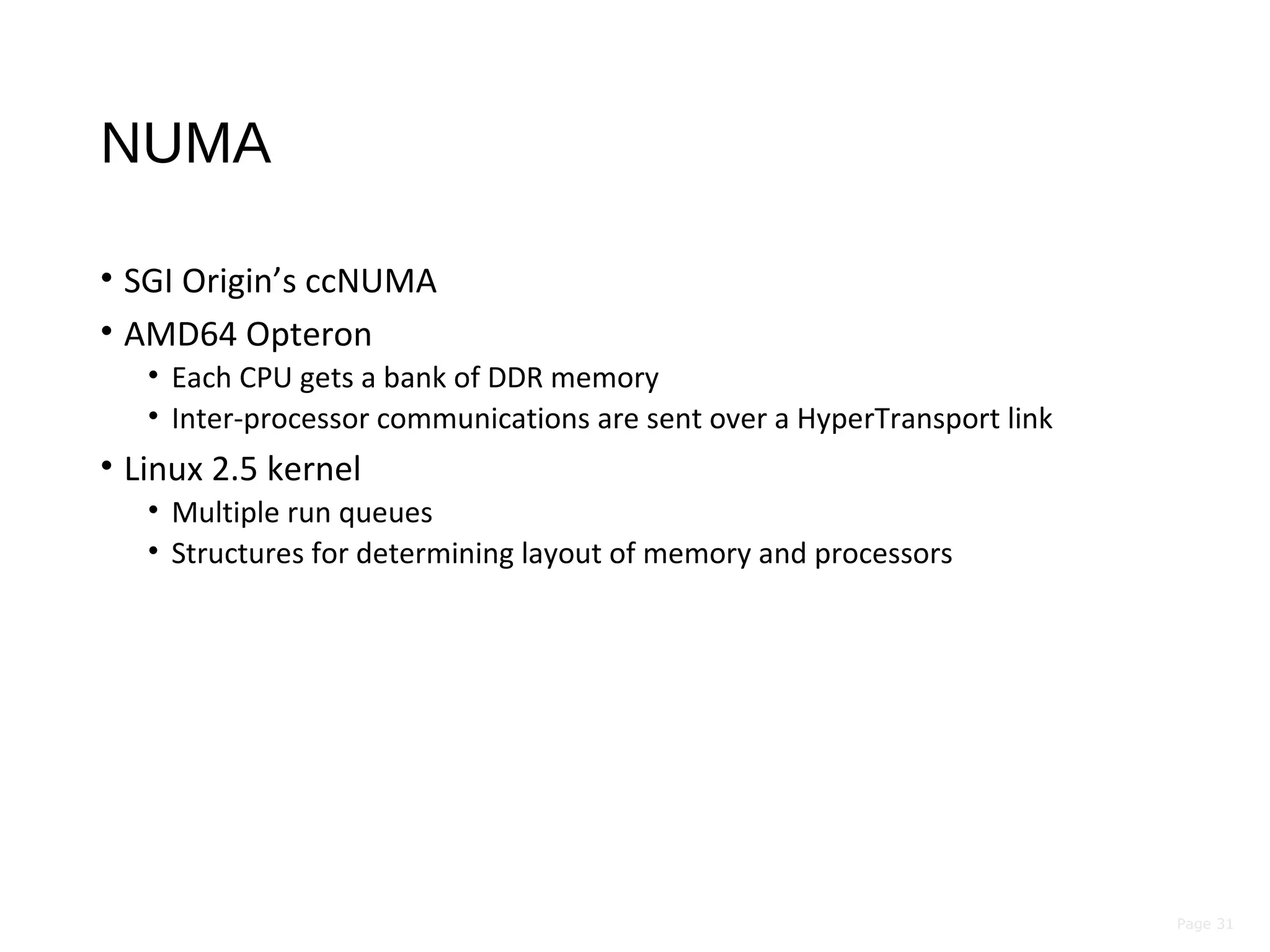 Page 31
NUMA
• SGI Origin’s ccNUMA
• AMD64 Opteron
• Each CPU gets a bank of DDR memory
• Inter-processor communications are sent over a HyperTransport link
• Linux 2.5 kernel
• Multiple run queues
• Structures for determining layout of memory and processors
 