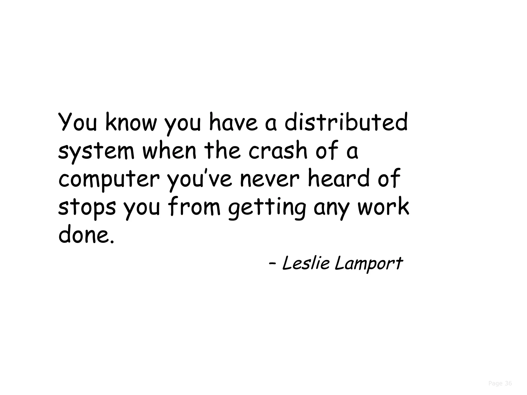 Page 36
You know you have a distributed
system when the crash of a
computer you’ve never heard of
stops you from getting any work
done.
– Leslie Lamport
 