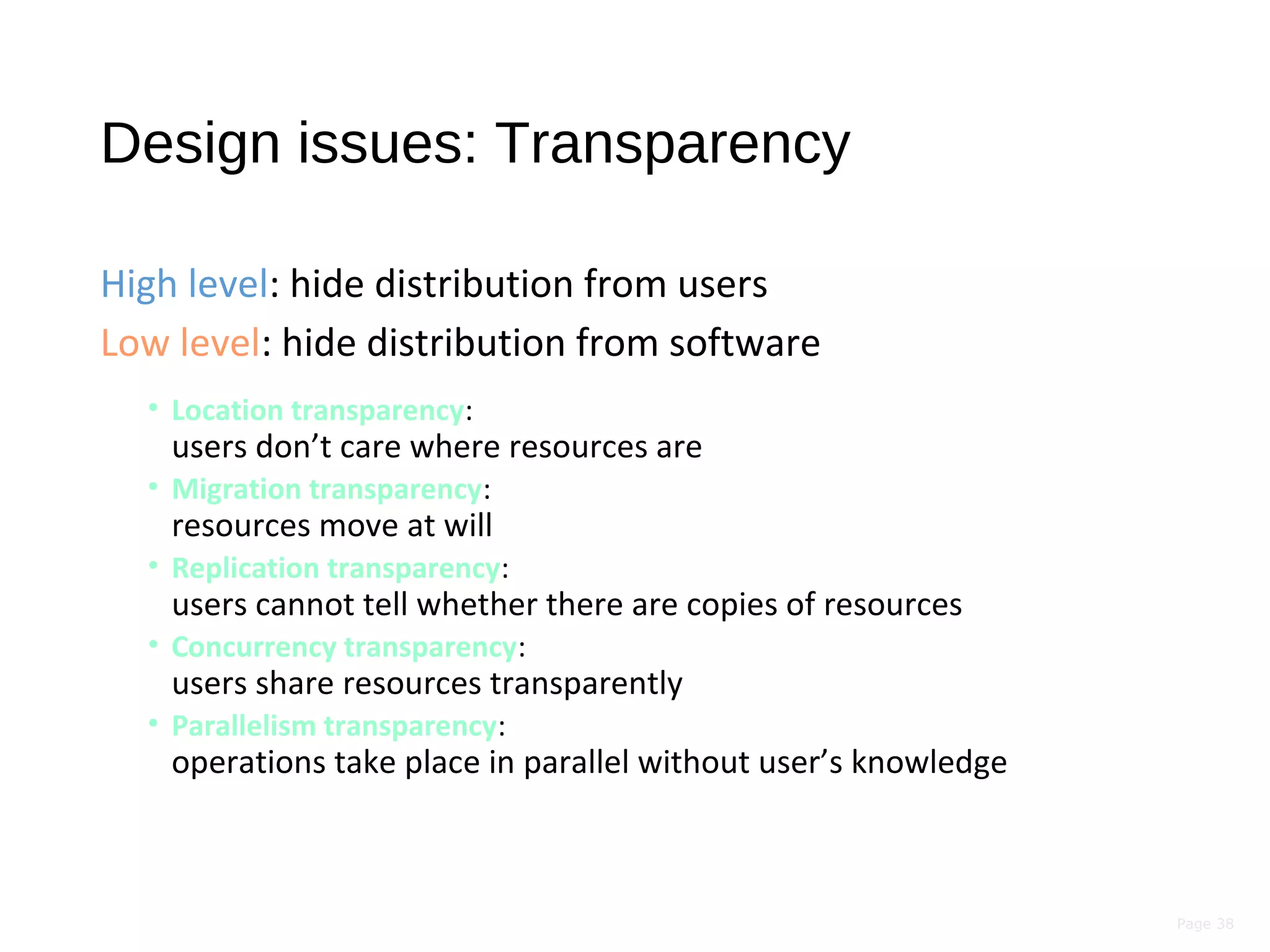 Page 38
Design issues: Transparency
High level: hide distribution from users
Low level: hide distribution from software
• Location transparency:
users don’t care where resources are
• Migration transparency:
resources move at will
• Replication transparency:
users cannot tell whether there are copies of resources
• Concurrency transparency:
users share resources transparently
• Parallelism transparency:
operations take place in parallel without user’s knowledge
 