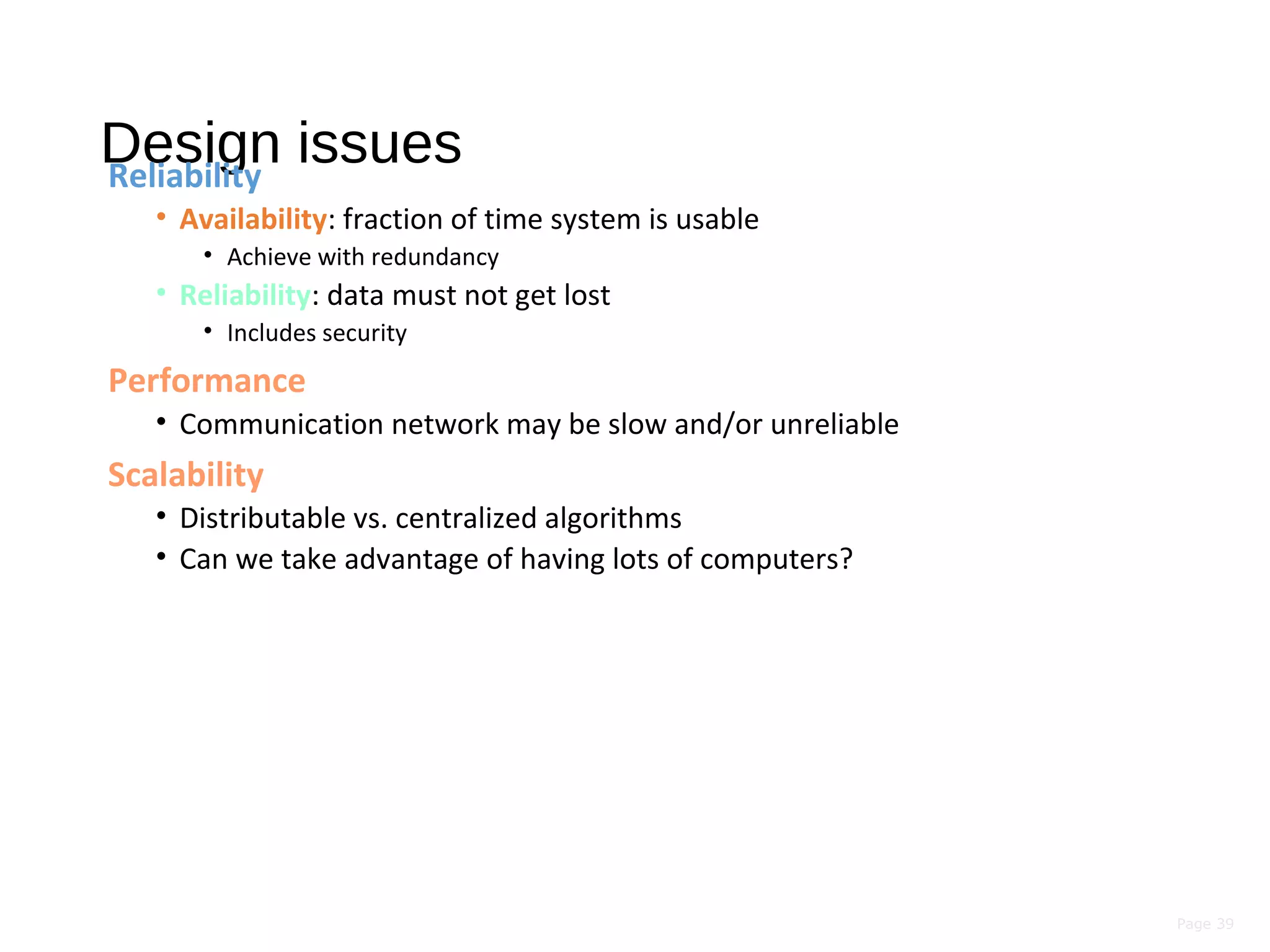 Page 39
Design issuesReliability
• Availability: fraction of time system is usable
• Achieve with redundancy
• Reliability: data must not get lost
• Includes security
Performance
• Communication network may be slow and/or unreliable
Scalability
• Distributable vs. centralized algorithms
• Can we take advantage of having lots of computers?
 