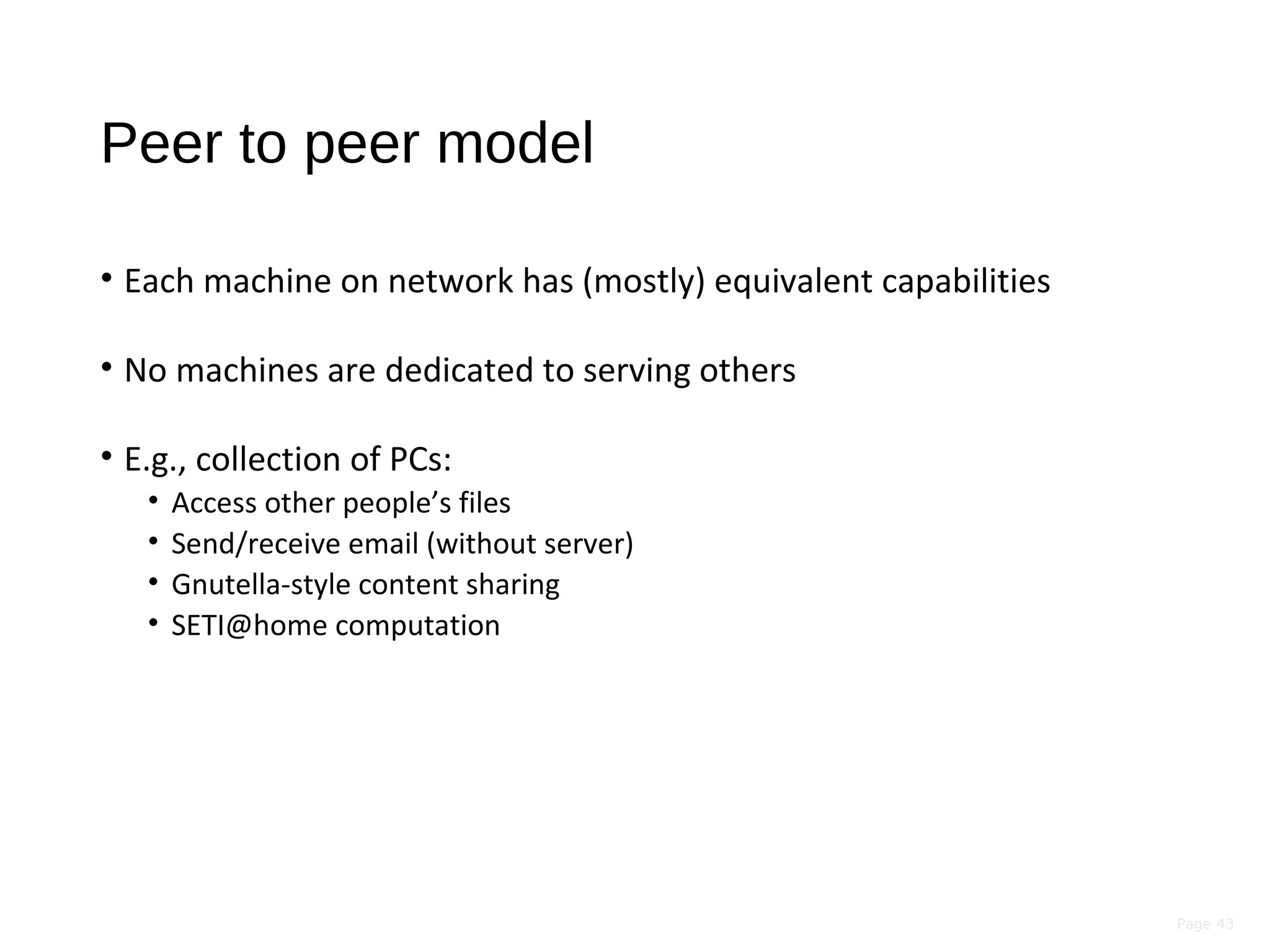 Page 43
Peer to peer model
• Each machine on network has (mostly) equivalent capabilities
• No machines are dedicated to serving others
• E.g., collection of PCs:
• Access other people’s files
• Send/receive email (without server)
• Gnutella-style content sharing
• SETI@home computation
 