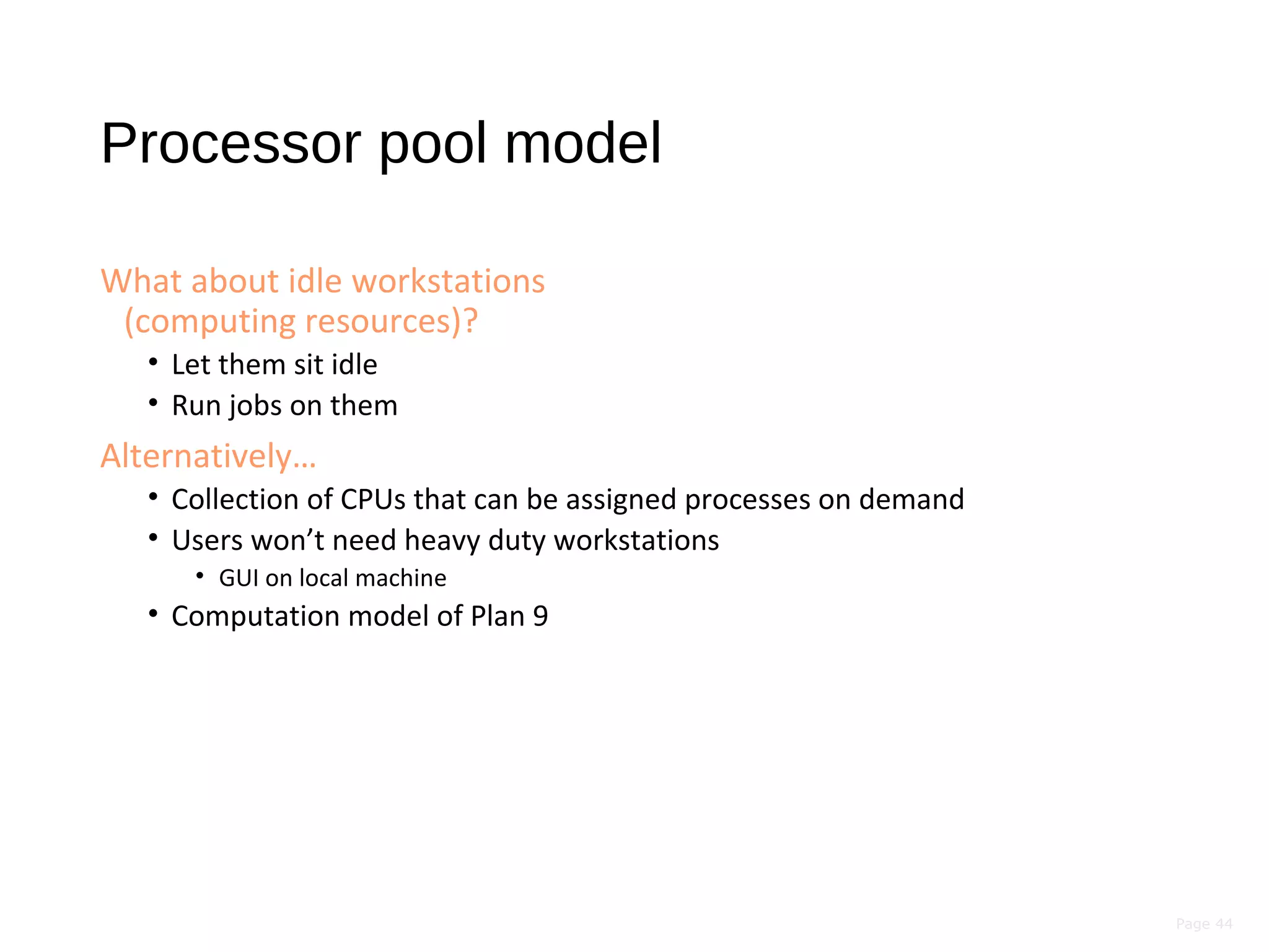 Page 44
Processor pool model
What about idle workstations
(computing resources)?
• Let them sit idle
• Run jobs on them
Alternatively…
• Collection of CPUs that can be assigned processes on demand
• Users won’t need heavy duty workstations
• GUI on local machine
• Computation model of Plan 9
 
