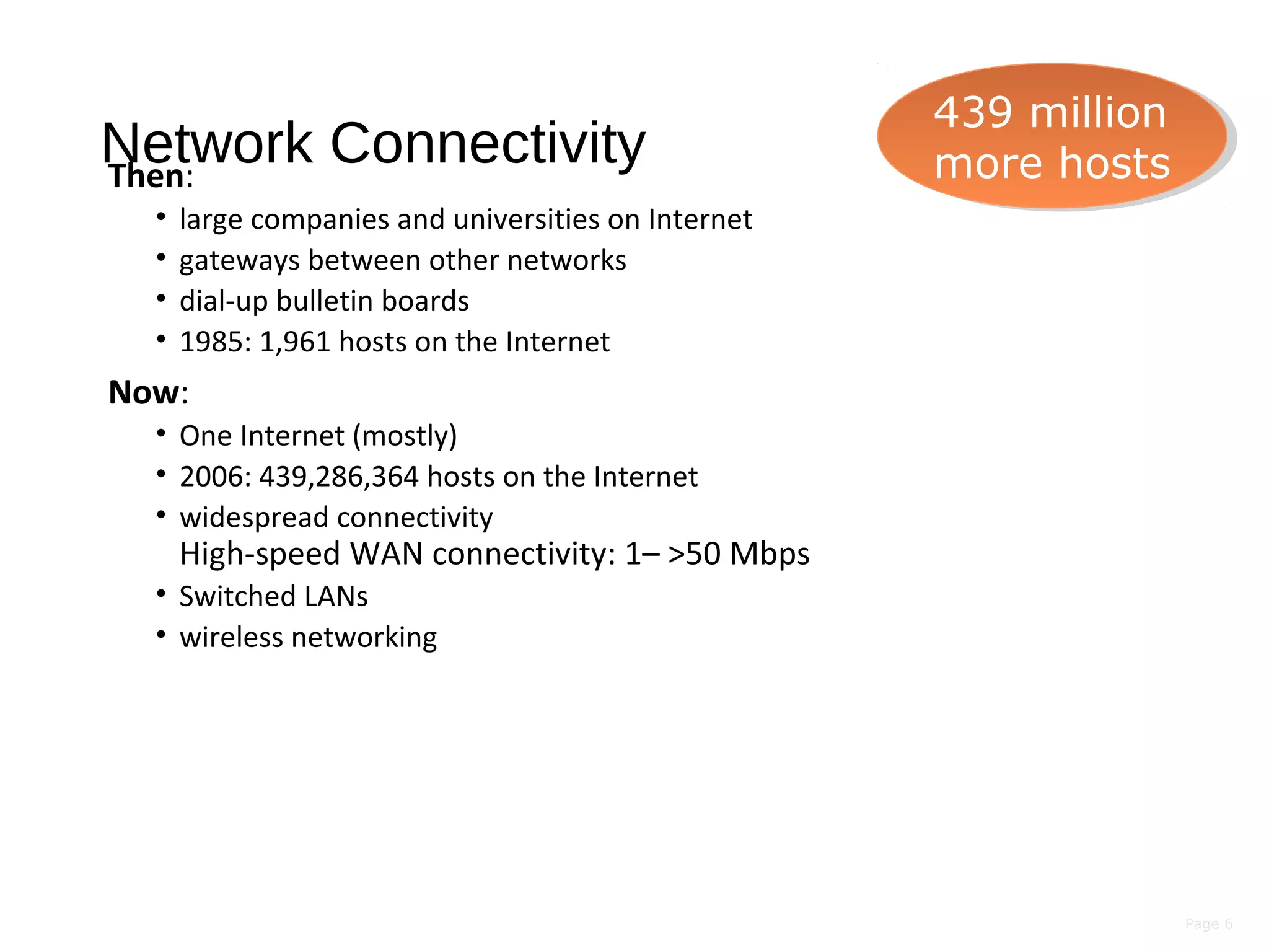 Page 6
Network ConnectivityThen:
• large companies and universities on Internet
• gateways between other networks
• dial-up bulletin boards
• 1985: 1,961 hosts on the Internet
Now:
• One Internet (mostly)
• 2006: 439,286,364 hosts on the Internet
• widespread connectivity
High-speed WAN connectivity: 1– >50 Mbps
• Switched LANs
• wireless networking
439 million
more hosts
439 million
more hosts
 