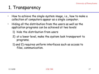 University of Pennsylvania
11/14/00 CSE 380 17
1. Transparency
• How to achieve the single-system image, i.e., how to make a
collection of computers appear as a single computer.
• Hiding all the distribution from the users as well as the
application programs can be achieved at two levels:
1) hide the distribution from users
2) at a lower level, make the system look transparent to
programs.
1) and 2) requires uniform interfaces such as access to
files, communication.
 