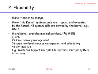 University of Pennsylvania
11/14/00 CSE 380 19
2. Flexibility
• Make it easier to change
• Monolithic Kernel: systems calls are trapped and executed
by the kernel. All system calls are served by the kernel, e.g.,
UNIX.
• Microkernel: provides minimal services. (Fig 9-15)
1) IPC
2) some memory management
3) some low-level process management and scheduling
4) low-level i/o
E.g., Mach can support multiple file systems, multiple system
interfaces.
 