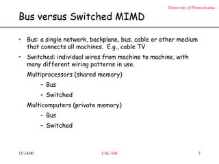 University of Pennsylvania
11/14/00 CSE 380 7
Bus versus Switched MIMD
• Bus: a single network, backplane, bus, cable or other medium
that connects all machines. E.g., cable TV
• Switched: individual wires from machine to machine, with
many different wiring patterns in use.
Multiprocessors (shared memory)
– Bus
– Switched
Multicomputers (private memory)
– Bus
– Switched
 
