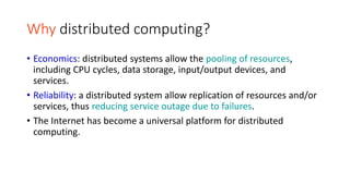 Why distributed computing?
• Economics: distributed systems allow the pooling of resources,
including CPU cycles, data storage, input/output devices, and
services.
• Reliability: a distributed system allow replication of resources and/or
services, thus reducing service outage due to failures.
• The Internet has become a universal platform for distributed
computing.
 