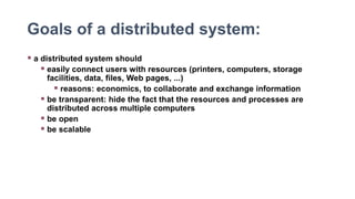 Goals of a distributed system:
 a distributed system should
 easily connect users with resources (printers, computers, storage
facilities, data, files, Web pages, ...)
 reasons: economics, to collaborate and exchange information
 be transparent: hide the fact that the resources and processes are
distributed across multiple computers
 be open
 be scalable
 