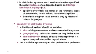 17
 Scalability in Distributed Systems
 a distributed system should be scalable
 size: adding more users and resources to the system
 geographically: users and resources may be far apart
 administratively: should be easy to manage even if it
spans many administrative organizations
 but a scalable system may exhibit performance problems
 in distributed systems, such services are often specified
through interfaces often described using an Interface
Definition Language (IDL)
 specify only syntax: the names of the functions, types
of parameters, return values, possible exceptions, ...
 Semantics are given in an informal way by means of
natural languages
 