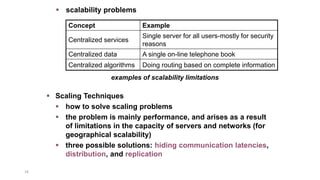 18
Concept Example
Centralized services
Single server for all users-mostly for security
reasons
Centralized data A single on-line telephone book
Centralized algorithms Doing routing based on complete information
examples of scalability limitations
 scalability problems
 Scaling Techniques
 how to solve scaling problems
 the problem is mainly performance, and arises as a result
of limitations in the capacity of servers and networks (for
geographical scalability)
 three possible solutions: hiding communication latencies,
distribution, and replication
 
