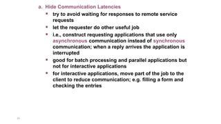19
a. Hide Communication Latencies
 try to avoid waiting for responses to remote service
requests
 let the requester do other useful job
 i.e., construct requesting applications that use only
asynchronous communication instead of synchronous
communication; when a reply arrives the application is
interrupted
 good for batch processing and parallel applications but
not for interactive applications
 for interactive applications, move part of the job to the
client to reduce communication; e.g. filling a form and
checking the entries
 