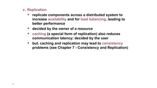 22
c. Replication
 replicate components across a distributed system to
increase availability and for load balancing, leading to
better performance
 decided by the owner of a resource
 caching (a special form of replication) also reduces
communication latency; decided by the user
 but, caching and replication may lead to consistency
problems (see Chapter 7 - Consistency and Replication)
 