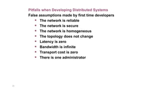 23
Pitfalls when Developing Distributed Systems
False assumptions made by first time developers
 The network is reliable
 The network is secure
 The network is homogeneous
 The topology does not change
 Latency is zero
 Bandwidth is infinite
 Transport cost is zero
 There is one administrator
 