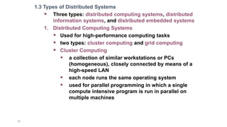 24
1.3 Types of Distributed Systems
 Three types: distributed computing systems, distributed
information systems, and distributed embedded systems
1. Distributed Computing Systems
 Used for high-performance computing tasks
 two types: cluster computing and grid computing
 Cluster Computing
 a collection of similar workstations or PCs
(homogeneous), closely connected by means of a
high-speed LAN
 each node runs the same operating system
 used for parallel programming in which a single
compute intensive program is run in parallel on
multiple machines
 