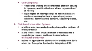 26
 Grid Computing
 “Resource sharing and coordinated problem solving
in dynamic, multi-institutional virtual organizations”
(I. Foster)
 high degree of heterogeneity: no assumptions are
made concerning hardware, operating systems,
networks, administrative domains, security policies,
etc.
2. Distributed Information Systems
 problem: many networked applications with a problem of
interoperability
 at the lowest level: wrap a number of requests into a
single larger request and have it executed as a
distributed transaction
 how to let applications communicate directly with each
other, i.e., Enterprise Application Integration (EAI)
 