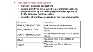 27
 Transaction Processing Systems
 Consider database applications
 special primitives are required to program transactions,
supplied either by the underlying distributed system or
by the language runtime system
 exact list of primitives depends on the type of application
Primitive Description
BEGIN_TRANSACTION Mark the start of a transaction
END_TRANSACTION
Terminate the transaction and try to
commit
ABORT_TRANSACTION
Kill the transaction and restore the old
values
READ
Read data from a file, a table, or
otherwise
WRITE
Write data to a file, a table, or
otherwise
 