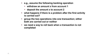 29
 e.g., assume the following banking operation
 withdraw an amount x from account 1
 deposit the amount x to account 2
 what happens if there is a problem after the first activity
is carried out?
 group the two operations into one transaction; either
both are carried out or neither
 we need a way to roll back when a transaction is not
completed
 