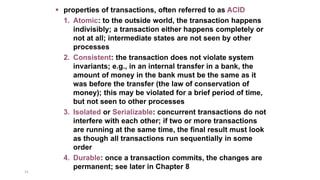 31
 properties of transactions, often referred to as ACID
1. Atomic: to the outside world, the transaction happens
indivisibly; a transaction either happens completely or
not at all; intermediate states are not seen by other
processes
2. Consistent: the transaction does not violate system
invariants; e.g., in an internal transfer in a bank, the
amount of money in the bank must be the same as it
was before the transfer (the law of conservation of
money); this may be violated for a brief period of time,
but not seen to other processes
3. Isolated or Serializable: concurrent transactions do not
interfere with each other; if two or more transactions
are running at the same time, the final result must look
as though all transactions run sequentially in some
order
4. Durable: once a transaction commits, the changes are
permanent; see later in Chapter 8
 