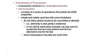 32
 Classification of Transactions
 a transaction could be flat, nested or distributed
 Flat Transaction
 consists of a series of operations that satisfy the ACID
properties
 simple and widely used but with some limitations
 do not allow partial results to be committed or aborted
 i.e., atomicity is also partly a weakness
 in our airline reservation example, we may want to
accept the first two reservations and find an
alternative one for the last
 some transactions may take too much time
 