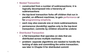 33
 Nested Transaction
 constructed from a number of subtransactions; it is
logically decomposed into a hierarchy of
subtransactions
 the top-level transaction forks off children that run in
parallel, on different machines; to gain performance or
for programming simplicity
 each may also execute one or more subtransactions
 permanence (durability) applies only to the top-level
transaction; commits by children should be undone
 Distributed Transaction
 a flat transaction that operates on data that are
distributed across multiple machines
 problem: separate algorithms are needed to handle the
locking of data and committing the entire transaction;
see later in Chapter 8 for distributed commit
 