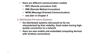 36
 there are different communication models
 RPC (Remote procedure Call)
 RMI (Remote Method Invocation)
 MOM (Message-Oriented Communication)
 see later in Chapter 4
3. Distributed Pervasive Systems
 the distributed systems discussed so far are
characterized by their stability; fixed nodes having high-
quality connection to a network
 there are also mobile and embedded computing devices
with wireless connections
 