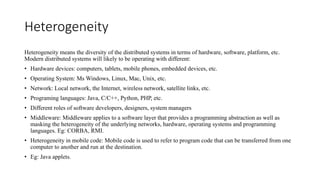 Heterogeneity
Heterogeneity means the diversity of the distributed systems in terms of hardware, software, platform, etc.
Modern distributed systems will likely to be operating with different:
• Hardware devices: computers, tablets, mobile phones, embedded devices, etc.
• Operating System: Ms Windows, Linux, Mac, Unix, etc.
• Network: Local network, the Internet, wireless network, satellite links, etc.
• Programing languages: Java, C/C++, Python, PHP, etc.
• Different roles of software developers, designers, system managers
• Middleware: Middleware applies to a software layer that provides a programming abstraction as well as
masking the heterogeneity of the underlying networks, hardware, operating systems and programming
languages. Eg: CORBA, RMI.
• Heterogeneity in mobile code: Mobile code is used to refer to program code that can be transferred from one
computer to another and run at the destination.
• Eg: Java applets.
 