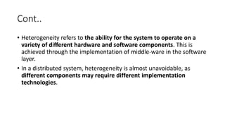 Cont..
• Heterogeneity refers to the ability for the system to operate on a
variety of different hardware and software components. This is
achieved through the implementation of middle-ware in the software
layer.
• In a distributed system, heterogeneity is almost unavoidable, as
different components may require different implementation
technologies.
 