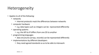 42
Heterogeneity
• Applies to all of the following:
• networks
• Internet protocols mask the differences between networks
• computer hardware
• e.g. data types such as integers can be represented differently
• operating systems
• e.g. the API to IP differs from one OS to another
• programming languages
• data structures (arrays, records) can be represented differently
• implementations by different developers
• they need agreed standards so as to be able to interwork
CDK Ch. 1.4
 