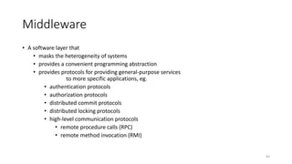 43
Middleware
• A software layer that
• masks the heterogeneity of systems
• provides a convenient programming abstraction
• provides protocols for providing general-purpose services
to more specific applications, eg.
• authentication protocols
• authorization protocols
• distributed commit protocols
• distributed locking protocols
• high-level communication protocols
• remote procedure calls (RPC)
• remote method invocation (RMI)
 